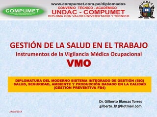GESTIÓN DE LA SALUD EN EL TRABAJO 
Instrumentos de la Vigilancia Médica Ocupacional 
VMO 
DIPLOMATURA DEL MODERNO SISTEMA INTEGRADO DE GESTIÓN (SIG) 
SALUD, SEGURIDAD, AMBIENTE Y PRODUCCIÓN BASADO EN LA CALIDAD 
Dr. Gilberto Blancas Torres 
gilberto_bt@hotmail.com 
24/10/2014 
(GESTIÓN PREVENTIVA FB4) 
 
