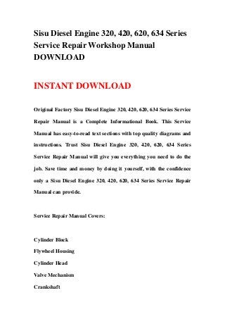 Sisu Diesel Engine 320, 420, 620, 634 Series
Service Repair Workshop Manual
DOWNLOAD
INSTANT DOWNLOAD
Original Factory Sisu Diesel Engine 320, 420, 620, 634 Series Service
Repair Manual is a Complete Informational Book. This Service
Manual has easy-to-read text sections with top quality diagrams and
instructions. Trust Sisu Diesel Engine 320, 420, 620, 634 Series
Service Repair Manual will give you everything you need to do the
job. Save time and money by doing it yourself, with the confidence
only a Sisu Diesel Engine 320, 420, 620, 634 Series Service Repair
Manual can provide.
Service Repair Manual Covers:
Cylinder Block
Flywheel Housing
Cylinder Head
Valve Mechanism
Crankshaft
 