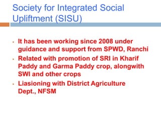 Society for Integrated Social
Upliftment (SISU)

   It has been working since 2008 under
    guidance and support from SPWD, Ranchi
   Related with promotion of SRI in Kharif
    Paddy and Garma Paddy crop, alongwith
    SWI and other crops
   Liasioning with District Agriculture
    Dept., NFSM
 