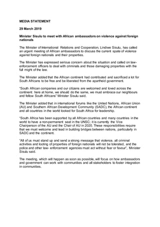 MEDIA STATEMENT
29 March 2019
Minister Sisulu to meet with African ambassadors on violence against foreign
nationals
The Minister of International Relations and Cooperation, Lindiwe Sisulu, has called
an urgent meeting of African ambassadors to discuss the current spate of violence
against foreign nationals and their properties.
The Minister has expressed serious concern about the situation and called on law-
enforcement officers to deal with criminals and those damaging properties with the
full might of the law.
The Minister added that the African continent had contributed and sacrificed a lot for
South Africans to be free and be liberated from the apartheid government.
“South African companies and our citizens are welcomed and loved across the
continent: here at home, we should do the same, we must embrace our neighbours
and fellow South Africans” Minister Sisulu said.
The Minister added that in international forums like the United Nations, African Union
(AU) and Southern African Development Community (SADC), the African continent
and all countries in the world looked for South Africa for leadership.
“South Africa has been supported by all African countries and many countries in the
world to have a non-permanent seat in the UNSC; it is currently the Vice
Chairperson of the AU and the Chair of AU in 2020. These responsibilities require
that we must welcome and lead in building bridges between nations, particularly in
SADC and the continent.
“All of us must stand up and send a strong message that violence, all criminal
activities and looting of properties of foreign nationals will not be tolerated, and the
police and other law- enforcement agencies must act without fear or favour”, Minister
Sisulu said.
The meeting, which will happen as soon as possible, will focus on how ambassadors
and government can work with communities and all stakeholders to foster integration
in communities.
 