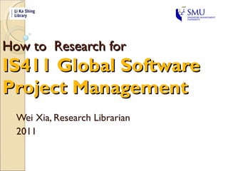 How to  Research for  IS411 Global Software  Project Management Wei Xia, Research Librarian 2011 