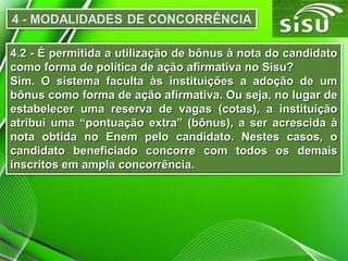 4.2 - É permitida a utilização de bônus à nota do candidato
como forma de política de ação afirmativa no Sisu?
Sim. O sistema faculta às instituições a adoção de um
bônus como forma de ação afirmativa. Ou seja, no lugar de
estabelecer uma reserva de vagas (cotas), a instituição
atribui uma “pontuação extra” (bônus), a ser acrescida à
nota obtida no Enem pelo candidato. Nestes casos, o
candidato beneficiado concorre com todos os demais
inscritos em ampla concorrência.

 