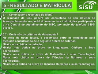 5.1 - Como saber o resultado do Sisu?
O resultado do Sisu poderá ser consultado no seu Boletim de
Acompanhamento, no portal do mesmo, nas instituições participantes
e na Central de Atendimento do MEC, por meio do telefone 0800616161.
5.2 - Quais são os critérios de desempate?
No caso de notas iguais, o desempate entre os candidatos será
efetuado considerando-se a seguinte ordem de critérios:
Maior nota obtida na redação;
Maior nota obtida na prova de Linguagens, Códigos e Suas
Tecnologias;
Maior nota obtida na prova de Matemática e suas Tecnologias;
Maior nota obtida na prova de Ciências da Natureza e suas
Tecnologias;
Maior nota obtida na prova de Ciências Humanas e suas Tecnologias.

 