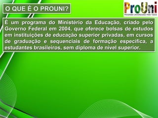 É um programa do Ministério da Educação, criado pelo
Governo Federal em 2004, que oferece bolsas de estudos
em instituições de educação superior privadas, em cursos
de graduação e sequenciais de formação específica, a
estudantes brasileiros, sem diploma de nível superior.

 