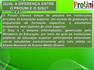 O Prouni oferece bolsas de estudos em instituições
privadas de educação superior, em cursos de graduação e
sequenciais de formação específica, a estudantes
brasileiros, sem diploma de nível superior.
O Sisu é o sistema informatizado, gerenciado pelo
Ministério da Educação, por meio do qual as instituições
públicas de educação superior participantes selecionam
novos estudantes exclusivamente pela nota obtida no
Exame Nacional de Ensino Médio (Enem).

 