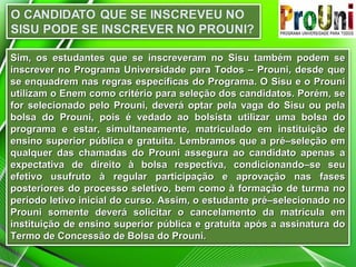 Sim, os estudantes que se inscreveram no Sisu também podem se
inscrever no Programa Universidade para Todos – Prouni, desde que
se enquadrem nas regras específicas do Programa. O Sisu e o Prouni
utilizam o Enem como critério para seleção dos candidatos. Porém, se
for selecionado pelo Prouni, deverá optar pela vaga do Sisu ou pela
bolsa do Prouni, pois é vedado ao bolsista utilizar uma bolsa do
programa e estar, simultaneamente, matriculado em instituição de
ensino superior pública e gratuita. Lembramos que a pré–seleção em
qualquer das chamadas do Prouni assegura ao candidato apenas a
expectativa de direito à bolsa respectiva, condicionando–se seu
efetivo usufruto à regular participação e aprovação nas fases
posteriores do processo seletivo, bem como à formação de turma no
período letivo inicial do curso. Assim, o estudante pré–selecionado no
Prouni somente deverá solicitar o cancelamento da matrícula em
instituição de ensino superior pública e gratuita após a assinatura do
Termo de Concessão de Bolsa do Prouni.

 