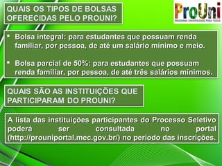  Bolsa integral: para estudantes que possuam renda
familiar, por pessoa, de até um salário mínimo e meio.
 Bolsa parcial de 50%: para estudantes que possuam
renda familiar, por pessoa, de até três salários mínimos.

A lista das instituições participantes do Processo Seletivo
poderá
ser
consultada
no
portal
(http://prouniportal.mec.gov.br/) no período das inscrições.

 