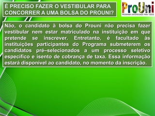 Não, o candidato à bolsa do Prouni não precisa fazer
vestibular nem estar matriculado na instituição em que
pretende se inscrever. Entretanto, é facultado às
instituições participantes do Programa submeterem os
candidatos pré–selecionados a um processo seletivo
específico e isento de cobrança de taxa. Essa informação
estará disponível ao candidato, no momento da inscrição.

 