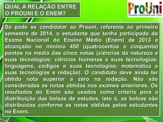 Só pode se candidatar ao Prouni, referente ao primeiro
semestre de 2014, o estudante que tenha participado do
Exame Nacional do Ensino Médio (Enem) de 2013 e
alcançado no mínimo 450 (quatrocentos e cinquenta)
pontos na média das cinco notas (ciências da natureza e
suas tecnologias; ciências humanas e suas tecnologias;
linguagens, códigos e suas tecnologias; matemática e
suas tecnologias e redação). O candidato deve ainda ter
obtido nota superior a zero na redação. Não são
consideradas as notas obtidas nos exames anteriores. Os
resultados do Enem são usados como critério para a
distribuição das bolsas de estudos, isto é, as bolsas são
distribuídas conforme as notas obtidas pelos estudantes
no Enem.

 