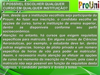 Sim, desde que a instituição escolhida seja participante do
Prouni. Ao fazer sua inscrição, o candidato escolhe as
opções de curso, turno e instituição de ensino superior,
dentre
as
disponíveis
conforme
seu
perfil
socioeconômico.
Atenção: no entanto, há cursos que exigem requisitos
específicos para matrícula. Em alguns cursos de Ciências
Aeronáuticas, por exemplo, o estudante deve ter, dentre
outras exigências, licença de piloto privado e um número
específico de horas de vôo para poder se matricular.
Assim, é necessário muita atenção ao efetuar as opções
de curso no momento da inscrição no Prouni, pois caso a
matrícula não seja possível em função de requisitos desta
natureza, o candidato perderá o direito à bolsa.

 