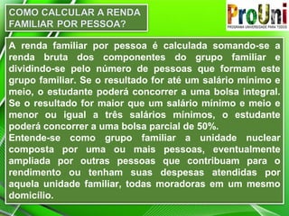 A renda familiar por pessoa é calculada somando-se a
renda bruta dos componentes do grupo familiar e
dividindo-se pelo número de pessoas que formam este
grupo familiar. Se o resultado for até um salário mínimo e
meio, o estudante poderá concorrer a uma bolsa integral.
Se o resultado for maior que um salário mínimo e meio e
menor ou igual a três salários mínimos, o estudante
poderá concorrer a uma bolsa parcial de 50%.
Entende-se como grupo familiar a unidade nuclear
composta por uma ou mais pessoas, eventualmente
ampliada por outras pessoas que contribuam para o
rendimento ou tenham suas despesas atendidas por
aquela unidade familiar, todas moradoras em um mesmo
domicílio.

 