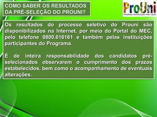 Os resultados do processo seletivo do Prouni são
disponibilizados na Internet, por meio do Portal do MEC,
pelo telefone 0800.616161 e também pelas instituições
participantes do Programa.
É de inteira responsabilidade dos candidatos préselecionados observarem o cumprimento dos prazos
estabelecidos, bem como o acompanhamento de eventuais
alterações.

 
