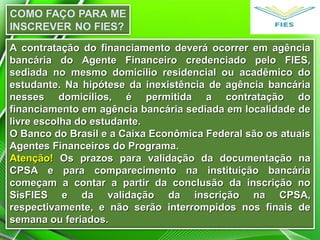 A contratação do financiamento deverá ocorrer em agência
bancária do Agente Financeiro credenciado pelo FIES,
sediada no mesmo domicílio residencial ou acadêmico do
estudante. Na hipótese da inexistência de agência bancária
nesses domicílios, é permitida a contratação do
financiamento em agência bancária sediada em localidade de
livre escolha do estudante.
O Banco do Brasil e a Caixa Econômica Federal são os atuais
Agentes Financeiros do Programa.
Atenção! Os prazos para validação da documentação na
CPSA e para comparecimento na instituição bancária
começam a contar a partir da conclusão da inscrição no
SisFIES e da validação da inscrição na CPSA,
respectivamente, e não serão interrompidos nos finais de
semana ou feriados.

 