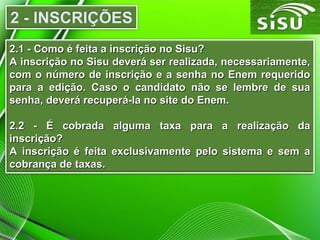 2.1 - Como é feita a inscrição no Sisu?
A inscrição no Sisu deverá ser realizada, necessariamente,
com o número de inscrição e a senha no Enem requerido
para a edição. Caso o candidato não se lembre de sua
senha, deverá recuperá-la no site do Enem.
2.2 - É cobrada alguma taxa para a realização da
inscrição?
A inscrição é feita exclusivamente pelo sistema e sem a
cobrança de taxas.

 