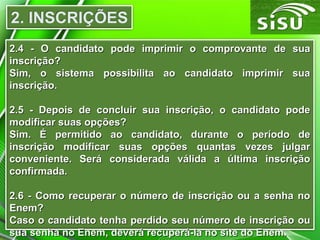 2.4 - O candidato pode imprimir o comprovante de sua
inscrição?
Sim, o sistema possibilita ao candidato imprimir sua
inscrição.
2.5 - Depois de concluir sua inscrição, o candidato pode
modificar suas opções?
Sim. É permitido ao candidato, durante o período de
inscrição modificar suas opções quantas vezes julgar
conveniente. Será considerada válida a última inscrição
confirmada.
2.6 - Como recuperar o número de inscrição ou a senha no
Enem?
Caso o candidato tenha perdido seu número de inscrição ou
sua senha no Enem, deverá recuperá-la no site do Enem.

 