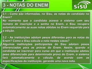 3.1 - Como são informadas, no Sisu, as notas do candidato no3.1 - Como são informadas, no Sisu, as notas do candidato no
Enem?Enem?
No momento que o candidato acessa o sistema com seuNo momento que o candidato acessa o sistema com seu
número de inscrição e a senha no Enem, o Sisu recuperanúmero de inscrição e a senha no Enem, o Sisu recupera
automaticamente as suas notas obtidas no Enem requerido paraautomaticamente as suas notas obtidas no Enem requerido para
a edição.a edição.
3.2 - As instituições adotam pesos diferentes para as notas do3.2 - As instituições adotam pesos diferentes para as notas do
Enem? Como o Sisu calcula a nota nestes casos?Enem? Como o Sisu calcula a nota nestes casos?
Algumas instituições participantes do Sisu adotam pesosAlgumas instituições participantes do Sisu adotam pesos
diferenciados para as provas do Enem. Assim, quando odiferenciados para as provas do Enem. Assim, quando o
candidato se inscrever para curso em que a instituição adotoucandidato se inscrever para curso em que a instituição adotou
peso diferenciado para determinada prova do Enem, o sistemapeso diferenciado para determinada prova do Enem, o sistema
fará automaticamente o cálculo, de acordo com asfará automaticamente o cálculo, de acordo com as
especificações da instituição, gerando uma nova nota.especificações da instituição, gerando uma nova nota.
 