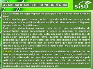 4.1 - Há oferta de vagas específicas para políticas de ações afirmativas no4.1 - Há oferta de vagas específicas para políticas de ações afirmativas no
Sisu?Sisu?
Há instituições participantes do Sisu que disponibilizam uma parte deHá instituições participantes do Sisu que disponibilizam uma parte de
suas vagas para as políticas afirmativas (Ex: afrodescendentes, indígenas,suas vagas para as políticas afirmativas (Ex: afrodescendentes, indígenas,
egressos de escola pública etc.).egressos de escola pública etc.).
Assim, em determinados cursos, pode haver duas modalidades deAssim, em determinados cursos, pode haver duas modalidades de
concorrência: ampla concorrência e ações afirmativas. O candidatoconcorrência: ampla concorrência e ações afirmativas. O candidato
deverá, no momento da inscrição, optar por uma destas modalidades, dedeverá, no momento da inscrição, optar por uma destas modalidades, de
acordo com seu perfil. Dessa forma, durante as chamadas do Sisu, oacordo com seu perfil. Dessa forma, durante as chamadas do Sisu, o
candidato que optar por concorrer por uma determinada ação afirmativacandidato que optar por concorrer por uma determinada ação afirmativa
estará concorrendo apenas com os candidatos que tenham feito essaestará concorrendo apenas com os candidatos que tenham feito essa
mesma opção, e o sistema selecionará, dentre eles, os que possuírem asmesma opção, e o sistema selecionará, dentre eles, os que possuírem as
melhores notas no Enem.melhores notas no Enem.
Atenção:Atenção: é de inteira responsabilidade do candidato se certificar de queé de inteira responsabilidade do candidato se certificar de que
atende os requisitos exigidos para concorrer a uma vaga destinada aatende os requisitos exigidos para concorrer a uma vaga destinada a
política afirmativa e de que possui os documentos que serão exigidos pelapolítica afirmativa e de que possui os documentos que serão exigidos pela
instituição, no momento da matrícula, em caso de aprovação. Ainstituição, no momento da matrícula, em caso de aprovação. A
documentação necessária será informada pelo sistema, juntamente comdocumentação necessária será informada pelo sistema, juntamente com
os demais documentos exigidos para matrícula.os demais documentos exigidos para matrícula.
 