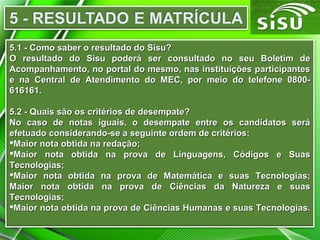 5.1 - Como saber o resultado do Sisu?5.1 - Como saber o resultado do Sisu?
O resultado do Sisu poderá ser consultado no seu Boletim deO resultado do Sisu poderá ser consultado no seu Boletim de
Acompanhamento, no portal do mesmo, nas instituições participantesAcompanhamento, no portal do mesmo, nas instituições participantes
e na Central de Atendimento do MEC, por meio do telefone 0800-e na Central de Atendimento do MEC, por meio do telefone 0800-
616161.616161.
5.2 - Quais são os critérios de desempate?5.2 - Quais são os critérios de desempate?
No caso de notas iguais, o desempate entre os candidatos seráNo caso de notas iguais, o desempate entre os candidatos será
efetuado considerando-se a seguinte ordem de critérios:efetuado considerando-se a seguinte ordem de critérios:
Maior nota obtida na redação;Maior nota obtida na redação;
Maior nota obtida na prova de Linguagens, Códigos e SuasMaior nota obtida na prova de Linguagens, Códigos e Suas
Tecnologias;Tecnologias;
Maior nota obtida na prova de Matemática e suas Tecnologias;Maior nota obtida na prova de Matemática e suas Tecnologias;
Maior nota obtida na prova de Ciências da Natureza e suasMaior nota obtida na prova de Ciências da Natureza e suas
Tecnologias;Tecnologias;
Maior nota obtida na prova de Ciências Humanas e suas Tecnologias.Maior nota obtida na prova de Ciências Humanas e suas Tecnologias.
 