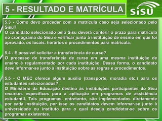 5.3 - Como devo proceder com a matrícula caso seja selecionado pelo5.3 - Como devo proceder com a matrícula caso seja selecionado pelo
Sisu?Sisu?
O candidato selecionado pelo Sisu deverá conferir o prazo para matrículaO candidato selecionado pelo Sisu deverá conferir o prazo para matrícula
no cronograma do Sisu e verificar junto à instituição de ensino em que foino cronograma do Sisu e verificar junto à instituição de ensino em que foi
aprovado, os locais, horários e procedimentos para matrícula.aprovado, os locais, horários e procedimentos para matrícula.
5.4 - É possível solicitar a transferência de curso?5.4 - É possível solicitar a transferência de curso?
O processo de transferência de curso em uma mesma instituição deO processo de transferência de curso em uma mesma instituição de
ensino é regulamentado por cada instituição. Dessa forma, o candidatoensino é regulamentado por cada instituição. Dessa forma, o candidato
deve informar-se junto à instituição sobre as regras e procedimentos.deve informar-se junto à instituição sobre as regras e procedimentos.
5.5 - O MEC oferece algum auxílio (transporte, moradia etc.) para os5.5 - O MEC oferece algum auxílio (transporte, moradia etc.) para os
estudantes selecionados?estudantes selecionados?
O Ministério da Educação destina às instituições participantes do SisuO Ministério da Educação destina às instituições participantes do Sisu
recursos específicos para a aplicação em programas de assistênciarecursos específicos para a aplicação em programas de assistência
estudantil. Tais programas, entretanto, são implementados diretamenteestudantil. Tais programas, entretanto, são implementados diretamente
por cada instituição, por isso os candidatos devem informar-se junto àpor cada instituição, por isso os candidatos devem informar-se junto à
universidade ou instituto para o qual deseja candidatar-se sobre osuniversidade ou instituto para o qual deseja candidatar-se sobre os
programas existentes.programas existentes.
 