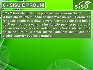 6.2 - O bolsista do Prouni pode se inscrever no Sisu?6.2 - O bolsista do Prouni pode se inscrever no Sisu?
O bolsista do Prouni pode se inscrever no Sisu. Porém, seO bolsista do Prouni pode se inscrever no Sisu. Porém, se
for selecionado pelo Sisu, deverá fazer a opção pela bolsafor selecionado pelo Sisu, deverá fazer a opção pela bolsa
do Prouni ou pela vaga na instituição pública para a qualdo Prouni ou pela vaga na instituição pública para a qual
foi selecionado, pois é vedado ao bolsista utilizar umafoi selecionado, pois é vedado ao bolsista utilizar uma
bolsa do Prouni e estar matriculado em instituição debolsa do Prouni e estar matriculado em instituição de
ensino superior pública e gratuita.ensino superior pública e gratuita.
 