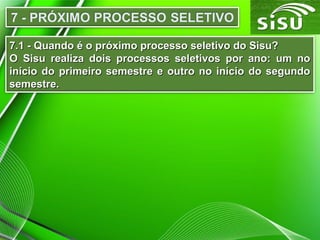 7.1 - Quando é o próximo processo seletivo do Sisu?7.1 - Quando é o próximo processo seletivo do Sisu?
O Sisu realiza dois processos seletivos por ano: um noO Sisu realiza dois processos seletivos por ano: um no
início do primeiro semestre e outro no início do segundoinício do primeiro semestre e outro no início do segundo
semestre.semestre.
 