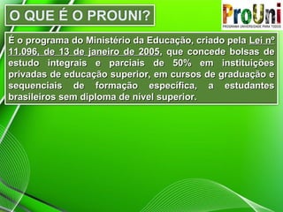É o programa do Ministério da Educação, criado pelaÉ o programa do Ministério da Educação, criado pela Lei nºLei nº
11.096, de 13 de janeiro de 200511.096, de 13 de janeiro de 2005, que concede bolsas de, que concede bolsas de
estudo integrais e parciais de 50% em instituiçõesestudo integrais e parciais de 50% em instituições
privadas de educação superior, em cursos de graduação eprivadas de educação superior, em cursos de graduação e
sequenciais de formação específica, a estudantessequenciais de formação específica, a estudantes
brasileiros sem diploma de nível superior.brasileiros sem diploma de nível superior.
 
