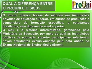O Prouni oferece bolsas de estudos em instituiçõesO Prouni oferece bolsas de estudos em instituições
privadas de educação superior, em cursos de graduação eprivadas de educação superior, em cursos de graduação e
sequenciais de formação específica, a estudantessequenciais de formação específica, a estudantes
brasileiros, sem diploma de nível superior.brasileiros, sem diploma de nível superior.
O Sisu é o sistema informatizado, gerenciado peloO Sisu é o sistema informatizado, gerenciado pelo
Ministério da Educação, por meio do qual as instituiçõesMinistério da Educação, por meio do qual as instituições
públicas de educação superior participantes selecionampúblicas de educação superior participantes selecionam
novos estudantes exclusivamente pela nota obtida nonovos estudantes exclusivamente pela nota obtida no
Exame Nacional de Ensino Médio (Enem).Exame Nacional de Ensino Médio (Enem).
 