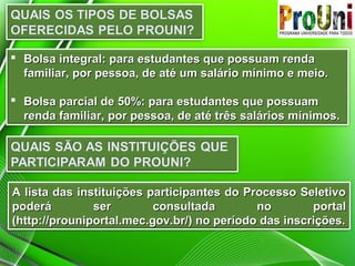  Bolsa integral: para estudantes que possuam rendaBolsa integral: para estudantes que possuam renda
familiar, por pessoa, de até um salário mínimo e meio.familiar, por pessoa, de até um salário mínimo e meio.
 Bolsa parcial de 50%: para estudantes que possuamBolsa parcial de 50%: para estudantes que possuam
renda familiar, por pessoa, de até três salários mínimos.renda familiar, por pessoa, de até três salários mínimos.
A lista das instituições participantes do Processo SeletivoA lista das instituições participantes do Processo Seletivo
poderá ser consultada no portalpoderá ser consultada no portal
(http://prouniportal.mec.gov.br/) no período das inscrições.(http://prouniportal.mec.gov.br/) no período das inscrições.
 