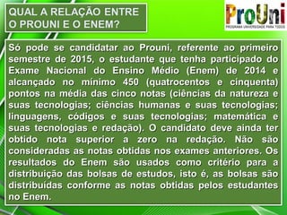 Só pode se candidatar ao Prouni, referente ao primeiroSó pode se candidatar ao Prouni, referente ao primeiro
semestre de 2015, o estudante que tenha participado dosemestre de 2015, o estudante que tenha participado do
Exame Nacional do Ensino Médio (Enem) de 2014 eExame Nacional do Ensino Médio (Enem) de 2014 e
alcançado no mínimo 450 (quatrocentos e cinquenta)alcançado no mínimo 450 (quatrocentos e cinquenta)
pontos na média das cinco notas (ciências da natureza epontos na média das cinco notas (ciências da natureza e
suas tecnologias; ciências humanas e suas tecnologias;suas tecnologias; ciências humanas e suas tecnologias;
linguagens, códigos e suas tecnologias; matemática elinguagens, códigos e suas tecnologias; matemática e
suas tecnologias e redação). O candidato deve ainda tersuas tecnologias e redação). O candidato deve ainda ter
obtido nota superior a zero na redação. Não sãoobtido nota superior a zero na redação. Não são
consideradas as notas obtidas nos exames anteriores. Osconsideradas as notas obtidas nos exames anteriores. Os
resultados do Enem são usados como critério para aresultados do Enem são usados como critério para a
distribuição das bolsas de estudos, isto é, as bolsas sãodistribuição das bolsas de estudos, isto é, as bolsas são
distribuídas conforme as notas obtidas pelos estudantesdistribuídas conforme as notas obtidas pelos estudantes
no Enem.no Enem.
 