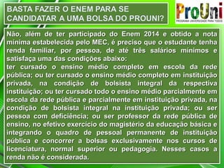 Não, além de ter participado do Enem 2014 e obtido a notaNão, além de ter participado do Enem 2014 e obtido a nota
mínima estabelecida pelo MEC, é preciso que o estudante tenhamínima estabelecida pelo MEC, é preciso que o estudante tenha
renda familiar, por pessoa, de até três salários mínimos erenda familiar, por pessoa, de até três salários mínimos e
satisfaça uma das condições abaixo:satisfaça uma das condições abaixo:
ter cursado o ensino médio completo em escola da redeter cursado o ensino médio completo em escola da rede
pública; ou ter cursado o ensino médio completo em instituiçãopública; ou ter cursado o ensino médio completo em instituição
privada, na condição de bolsista integral da respectivaprivada, na condição de bolsista integral da respectiva
instituição; ou ter cursado todo o ensino médio parcialmente eminstituição; ou ter cursado todo o ensino médio parcialmente em
escola da rede pública e parcialmente em instituição privada, naescola da rede pública e parcialmente em instituição privada, na
condição de bolsista integral na instituição privada; ou sercondição de bolsista integral na instituição privada; ou ser
pessoa com deficiência; ou ser professor da rede pública depessoa com deficiência; ou ser professor da rede pública de
ensino, no efetivo exercício do magistério da educação básica eensino, no efetivo exercício do magistério da educação básica e
integrando o quadro de pessoal permanente de instituiçãointegrando o quadro de pessoal permanente de instituição
pública e concorrer a bolsas exclusivamente nos cursos depública e concorrer a bolsas exclusivamente nos cursos de
licenciatura, normal superior ou pedagogia. Nesses casos alicenciatura, normal superior ou pedagogia. Nesses casos a
renda não é considerada.renda não é considerada.
 