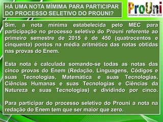 Sim, a nota mínima estabelecida pelo MEC paraSim, a nota mínima estabelecida pelo MEC para
participação no processo seletivo do Prouni referente aoparticipação no processo seletivo do Prouni referente ao
primeiro semestre de 2015 é de 450 (quatrocentos eprimeiro semestre de 2015 é de 450 (quatrocentos e
cinquenta) pontos na média aritmética das notas obtidascinquenta) pontos na média aritmética das notas obtidas
nas provas do Enem.nas provas do Enem.
Esta nota é calculada somando-se todas as notas dasEsta nota é calculada somando-se todas as notas das
cinco provas do Enem (Redação, Linguagens, Códigos ecinco provas do Enem (Redação, Linguagens, Códigos e
suas Tecnologias, Matemática e suas Tecnologias,suas Tecnologias, Matemática e suas Tecnologias,
Ciências Humanas e suas Tecnologias e Ciências daCiências Humanas e suas Tecnologias e Ciências da
Natureza e suas Tecnologias) e dividindo por cinco.Natureza e suas Tecnologias) e dividindo por cinco.
Para participar do processo seletivo do Prouni a nota naPara participar do processo seletivo do Prouni a nota na
redação do Enem tem que ser maior que zero.redação do Enem tem que ser maior que zero.
 