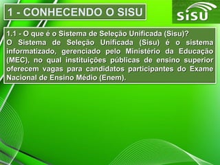 1.1 - O que é o Sistema de Seleção Unificada (Sisu)?1.1 - O que é o Sistema de Seleção Unificada (Sisu)?
O Sistema de Seleção Unificada (Sisu) é o sistemaO Sistema de Seleção Unificada (Sisu) é o sistema
informatizado, gerenciado pelo Ministério da Educaçãoinformatizado, gerenciado pelo Ministério da Educação
(MEC), no qual instituições públicas de ensino superior(MEC), no qual instituições públicas de ensino superior
oferecem vagas para candidatos participantes do Exameoferecem vagas para candidatos participantes do Exame
Nacional de Ensino Médio (Enem).Nacional de Ensino Médio (Enem).
 