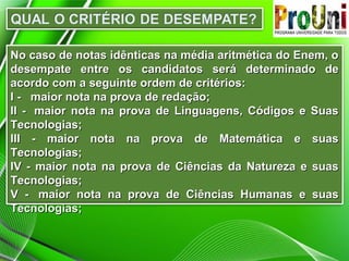 No caso de notas idênticas na média aritmética do Enem, oNo caso de notas idênticas na média aritmética do Enem, o
desempate entre os candidatos será determinado dedesempate entre os candidatos será determinado de
acordo com a seguinte ordem de critérios:acordo com a seguinte ordem de critérios:
I - maior nota na prova de redação;I - maior nota na prova de redação;
II - maior nota na prova de Linguagens, Códigos e SuasII - maior nota na prova de Linguagens, Códigos e Suas
Tecnologias;Tecnologias;
III - maior nota na prova de Matemática e suasIII - maior nota na prova de Matemática e suas
Tecnologias;Tecnologias;
IV - maior nota na prova de Ciências da Natureza e suasIV - maior nota na prova de Ciências da Natureza e suas
Tecnologias;Tecnologias;
V - maior nota na prova de Ciências Humanas e suasV - maior nota na prova de Ciências Humanas e suas
Tecnologias;Tecnologias;
 
