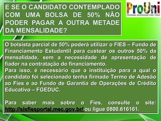 O bolsista parcial de 50% poderá utilizar o FIES – Fundo deO bolsista parcial de 50% poderá utilizar o FIES – Fundo de
Financiamento Estudantil para custear os outros 50% daFinanciamento Estudantil para custear os outros 50% da
mensalidade, sem a necessidade de apresentação demensalidade, sem a necessidade de apresentação de
fiador na contratação do financiamento.fiador na contratação do financiamento.
Para isso, é necessário que a instituição para a qual oPara isso, é necessário que a instituição para a qual o
candidato foi selecionado tenha firmado Termo de Adesãocandidato foi selecionado tenha firmado Termo de Adesão
ao Fies e ao Fundo de Garantia de Operações de Créditoao Fies e ao Fundo de Garantia de Operações de Crédito
Educativo – FGEDUC.Educativo – FGEDUC.
Para saber mais sobre o Fies, consulte o site:Para saber mais sobre o Fies, consulte o site:
http://sisfiesportal.mec.gov.br/http://sisfiesportal.mec.gov.br/ ou ligue 0800.616161.ou ligue 0800.616161.
 