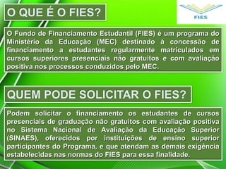 O Fundo de Financiamento Estudantil (FIES) é um programa doO Fundo de Financiamento Estudantil (FIES) é um programa do
Ministério da Educação (MEC) destinado à concessão deMinistério da Educação (MEC) destinado à concessão de
financiamento a estudantes regularmente matriculados emfinanciamento a estudantes regularmente matriculados em
cursos superiores presenciais não gratuitos e com avaliaçãocursos superiores presenciais não gratuitos e com avaliação
positiva nos processos conduzidos pelo MEC.positiva nos processos conduzidos pelo MEC.
Podem solicitar o financiamento os estudantes de cursosPodem solicitar o financiamento os estudantes de cursos
presenciais de graduação não gratuitos com avaliação positivapresenciais de graduação não gratuitos com avaliação positiva
no Sistema Nacional de Avaliação da Educação Superiorno Sistema Nacional de Avaliação da Educação Superior
(SINAES), oferecidos por instituições de ensino superior(SINAES), oferecidos por instituições de ensino superior
participantes do Programa, e que atendam as demais exigênciaparticipantes do Programa, e que atendam as demais exigência
estabelecidas nas normas do FIES para essa finalidade.estabelecidas nas normas do FIES para essa finalidade.
 