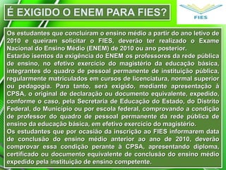 Os estudantes que concluíram o ensino médio a partir do ano letivo deOs estudantes que concluíram o ensino médio a partir do ano letivo de
2010 e queiram solicitar o FIES, deverão ter realizado o Exame2010 e queiram solicitar o FIES, deverão ter realizado o Exame
Nacional do Ensino Médio (ENEM) de 2010 ou ano posterior.Nacional do Ensino Médio (ENEM) de 2010 ou ano posterior.
Estarão isentos da exigência do ENEM os professores da rede públicaEstarão isentos da exigência do ENEM os professores da rede pública
de ensino, no efetivo exercício do magistério da educação básica,de ensino, no efetivo exercício do magistério da educação básica,
integrantes do quadro de pessoal permanente de instituição pública,integrantes do quadro de pessoal permanente de instituição pública,
regularmente matriculados em cursos de licenciatura, normal superiorregularmente matriculados em cursos de licenciatura, normal superior
ou pedagogia. Para tanto, será exigido, mediante apresentação àou pedagogia. Para tanto, será exigido, mediante apresentação à
CPSA, o original de declaração ou documento equivalente, expedido,CPSA, o original de declaração ou documento equivalente, expedido,
conforme o caso, pela Secretaria de Educação do Estado, do Distritoconforme o caso, pela Secretaria de Educação do Estado, do Distrito
Federal, do Município ou por escola federal, comprovando a condiçãoFederal, do Município ou por escola federal, comprovando a condição
de professor do quadro de pessoal permanente da rede pública dede professor do quadro de pessoal permanente da rede pública de
ensino da educação básica, em efetivo exercício do magistério.ensino da educação básica, em efetivo exercício do magistério.
Os estudantes que por ocasião da inscrição ao FIES informarem dataOs estudantes que por ocasião da inscrição ao FIES informarem data
de conclusão do ensino médio anterior ao ano de 2010, deverãode conclusão do ensino médio anterior ao ano de 2010, deverão
comprovar essa condição perante à CPSA, apresentando diploma,comprovar essa condição perante à CPSA, apresentando diploma,
certificado ou documento equivalente de conclusão do ensino médiocertificado ou documento equivalente de conclusão do ensino médio
expedido pela instituição de ensino competente.expedido pela instituição de ensino competente.
 