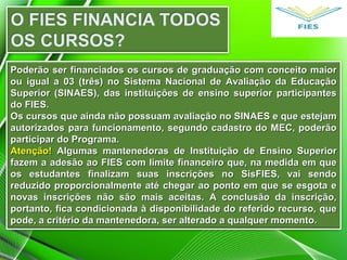 Poderão ser financiados os cursos de graduação com conceito maiorPoderão ser financiados os cursos de graduação com conceito maior
ou igual a 03 (três) no Sistema Nacional de Avaliação da Educaçãoou igual a 03 (três) no Sistema Nacional de Avaliação da Educação
Superior (SINAES), das instituições de ensino superior participantesSuperior (SINAES), das instituições de ensino superior participantes
do FIES.do FIES.
Os cursos que ainda não possuam avaliação no SINAES e que estejamOs cursos que ainda não possuam avaliação no SINAES e que estejam
autorizados para funcionamento, segundo cadastro do MEC, poderãoautorizados para funcionamento, segundo cadastro do MEC, poderão
participar do Programa.participar do Programa.
Atenção!Atenção! Algumas mantenedoras de Instituição de Ensino SuperiorAlgumas mantenedoras de Instituição de Ensino Superior
fazem a adesão ao FIES com limite financeiro que, na medida em quefazem a adesão ao FIES com limite financeiro que, na medida em que
os estudantes finalizam suas inscrições no SisFIES, vai sendoos estudantes finalizam suas inscrições no SisFIES, vai sendo
reduzido proporcionalmente até chegar ao ponto em que se esgota ereduzido proporcionalmente até chegar ao ponto em que se esgota e
novas inscrições não são mais aceitas. A conclusão da inscrição,novas inscrições não são mais aceitas. A conclusão da inscrição,
portanto, fica condicionada à disponibilidade do referido recurso, queportanto, fica condicionada à disponibilidade do referido recurso, que
pode, a critério da mantenedora, ser alterado a qualquer momento.pode, a critério da mantenedora, ser alterado a qualquer momento.
 