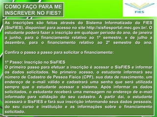 As inscrições são feitas através do Sistema Informatizado do FIESAs inscrições são feitas através do Sistema Informatizado do FIES
(SisFIES), disponível para acesso no site http://sisfiesportal.mec.gov.br/. O(SisFIES), disponível para acesso no site http://sisfiesportal.mec.gov.br/. O
estudante poderá fazer a inscrição em qualquer período do ano, de janeiroestudante poderá fazer a inscrição em qualquer período do ano, de janeiro
a junho, para o financiamento relativo ao 1º semestre, e de julho aa junho, para o financiamento relativo ao 1º semestre, e de julho a
dezembro, para o financiamento relativo ao 2º semestre do ano.dezembro, para o financiamento relativo ao 2º semestre do ano.
Confira o passo a passo para solicitar o financiamento:Confira o passo a passo para solicitar o financiamento:
1º Passo: Inscrição no SisFIES1º Passo: Inscrição no SisFIES
O primeiro passo para efetuar a inscrição é acessar o SisFIES e informarO primeiro passo para efetuar a inscrição é acessar o SisFIES e informar
os dados solicitados. No primeiro acesso, o estudante informará seuos dados solicitados. No primeiro acesso, o estudante informará seu
número de Cadastro de Pessoa Física (CPF), sua data de nascimento, umnúmero de Cadastro de Pessoa Física (CPF), sua data de nascimento, um
endereço de e–mail válido e cadastrará uma senha que será utilizadaendereço de e–mail válido e cadastrará uma senha que será utilizada
sempre que o estudante acessar o sistema. Após informar os dadossempre que o estudante acessar o sistema. Após informar os dados
solicitados, o estudante receberá uma mensagem no endereço de e–mailsolicitados, o estudante receberá uma mensagem no endereço de e–mail
informado para validação do seu cadastro. A partir daí, o estudanteinformado para validação do seu cadastro. A partir daí, o estudante
acessará o SisFIES e fará sua inscrição informando seus dados pessoais,acessará o SisFIES e fará sua inscrição informando seus dados pessoais,
do seu curso e instituição e as informações sobre o financiamentodo seu curso e instituição e as informações sobre o financiamento
solicitado.solicitado.
 