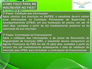 2º Passo: Validação das informações2º Passo: Validação das informações
Após concluir sua inscrição no SisFIES, o estudante deverá validarApós concluir sua inscrição no SisFIES, o estudante deverá validar
suas informações na Comissão Permanente de Supervisão esuas informações na Comissão Permanente de Supervisão e
Acompanhamento (CPSA), em sua instituição de ensino, em até 10Acompanhamento (CPSA), em sua instituição de ensino, em até 10
(dez) dias, contados a partir do dia imediatamente posterior ao da(dez) dias, contados a partir do dia imediatamente posterior ao da
conclusão da sua inscrição.conclusão da sua inscrição.
3º Passo: Contratação do financiamento3º Passo: Contratação do financiamento
Após a validação das informações, e de posse do Documento deApós a validação das informações, e de posse do Documento de
Regularidade de Inscrição (DRI), o estudante deverá comparecer aoRegularidade de Inscrição (DRI), o estudante deverá comparecer ao
Agente Financeiro do FIES em até 10 (dez) dias, contados a partir doAgente Financeiro do FIES em até 10 (dez) dias, contados a partir do
terceiro dia útil imediatamente subsequente à data da validação daterceiro dia útil imediatamente subsequente à data da validação da
inscrição pela CPSA, para formalizar a contratação do financiamento.inscrição pela CPSA, para formalizar a contratação do financiamento.
 