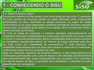 1.2 - Como funciona o Sisu?1.2 - Como funciona o Sisu?
O processo seletivo do Sisu possui uma única etapa de inscrição. O candidatoO processo seletivo do Sisu possui uma única etapa de inscrição. O candidato
faz suas opções de inscrição dentre as vagas ofertadas pelas instituiçõesfaz suas opções de inscrição dentre as vagas ofertadas pelas instituições
participantes do Sisu, definindo se deseja concorrer às vagas de amplaparticipantes do Sisu, definindo se deseja concorrer às vagas de ampla
concorrência ou às vagas destinadas a políticas afirmativas. Durante o períodoconcorrência ou às vagas destinadas a políticas afirmativas. Durante o período
de inscrição, o candidato pode alterar suas opções. Será considerada válida ade inscrição, o candidato pode alterar suas opções. Será considerada válida a
última inscrição confirmada.última inscrição confirmada.
Ao final da etapa de inscrição, o sistema seleciona automaticamente osAo final da etapa de inscrição, o sistema seleciona automaticamente os
candidatos mais bem classificados em cada curso, de acordo com suas notascandidatos mais bem classificados em cada curso, de acordo com suas notas
no Enem e eventuais ponderações. Serão considerados selecionados somenteno Enem e eventuais ponderações. Serão considerados selecionados somente
os candidatos classificados dentro do número de vagas ofertadas pelo Sisuos candidatos classificados dentro do número de vagas ofertadas pelo Sisu
em cada curso, por modalidade de concorrência. A cada chamada, osem cada curso, por modalidade de concorrência. A cada chamada, os
candidatos selecionados têm um prazo para efetuar a matrícula na instituição,candidatos selecionados têm um prazo para efetuar a matrícula na instituição,
confirmando dessa forma a ocupação da vaga.confirmando dessa forma a ocupação da vaga.
Após as chamadas regulares do processo seletivo, o Sisu disponibilizará àsApós as chamadas regulares do processo seletivo, o Sisu disponibilizará às
instituições participantes uma Lista de Espera a ser utilizada prioritariamenteinstituições participantes uma Lista de Espera a ser utilizada prioritariamente
para preenchimento das vagas eventualmente não ocupadas. Para participarpara preenchimento das vagas eventualmente não ocupadas. Para participar
da Lista de Espera do Sisu, o candidato deve manifestar o interesse no prazoda Lista de Espera do Sisu, o candidato deve manifestar o interesse no prazo
especificado no cronograma.especificado no cronograma.
 