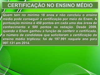 Quem tem no mínimo 18 anos e não concluiu o ensinoQuem tem no mínimo 18 anos e não concluiu o ensino
médio pode conseguir a certificação por meio do Enem. Amédio pode conseguir a certificação por meio do Enem. A
pontuação mínima é 450 pontos em cada uma das áreas depontuação mínima é 450 pontos em cada uma das áreas de
conhecimento e 500 pontos na redação. Desde 2009,conhecimento e 500 pontos na redação. Desde 2009,
quando o Enem ganhou a função de conferir o certificado,quando o Enem ganhou a função de conferir o certificado,
o número de candidatos que solicitaram a certificação doo número de candidatos que solicitaram a certificação do
ensino médio triplicou: foi de 197.991 naquele ano paraensino médio triplicou: foi de 197.991 naquele ano para
997.131 em 2014.997.131 em 2014.
 