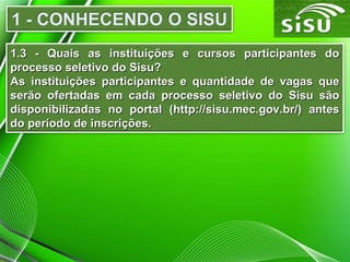 1.3 - Quais as instituições e cursos participantes do1.3 - Quais as instituições e cursos participantes do
processo seletivo do Sisu?processo seletivo do Sisu?
As instituições participantes e quantidade de vagas queAs instituições participantes e quantidade de vagas que
serão ofertadas em cada processo seletivo do Sisu sãoserão ofertadas em cada processo seletivo do Sisu são
disponibilizadas no portal (http://sisu.mec.gov.br/) antesdisponibilizadas no portal (http://sisu.mec.gov.br/) antes
do período de inscrições.do período de inscrições.
 