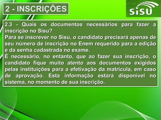 2.3 - Quais os documentos necessários para fazer a2.3 - Quais os documentos necessários para fazer a
inscrição no Sisu?inscrição no Sisu?
Para se inscrever no Sisu, o candidato precisará apenas dePara se inscrever no Sisu, o candidato precisará apenas de
seu número de inscrição no Enem requerido para a ediçãoseu número de inscrição no Enem requerido para a edição
e da senha cadastrada no exame.e da senha cadastrada no exame.
É necessário, no entanto, que ao fazer sua inscrição, oÉ necessário, no entanto, que ao fazer sua inscrição, o
candidato fique muito atento aos documentos exigidoscandidato fique muito atento aos documentos exigidos
pelas instituições para a efetivação da matrícula, em casopelas instituições para a efetivação da matrícula, em caso
de aprovação. Esta informação estará disponível node aprovação. Esta informação estará disponível no
sistema, no momento de sua inscrição.sistema, no momento de sua inscrição.
 