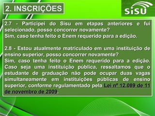 2.7 - Participei do Sisu em etapas anteriores e fui2.7 - Participei do Sisu em etapas anteriores e fui
selecionado, posso concorrer novamente?selecionado, posso concorrer novamente?
Sim, caso tenha feito o Enem requerido para a edição.Sim, caso tenha feito o Enem requerido para a edição.
2.8 - Estou atualmente matriculado em uma instituição de2.8 - Estou atualmente matriculado em uma instituição de
ensino superior, posso concorrer novamente?ensino superior, posso concorrer novamente?
Sim, caso tenha feito o Enem requerido para a edição.Sim, caso tenha feito o Enem requerido para a edição.
Caso seja uma instituição pública, ressaltamos que oCaso seja uma instituição pública, ressaltamos que o
estudante de graduação não pode ocupar duas vagasestudante de graduação não pode ocupar duas vagas
simultaneamente em instituições públicas de ensinosimultaneamente em instituições públicas de ensino
superior, conforme regulamentado pelasuperior, conforme regulamentado pela Lei nº 12.089 de 11Lei nº 12.089 de 11
de novembro de 2009de novembro de 2009..
 