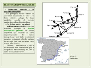 - Subsistemas regionales y la
organización regional:
Los principales núcleos urbanos se
concentran actualmente en torno a la
franja atlántica gallega, la franja
cantábrica norteña, el corredor
mediterráneo, el subsistema andaluz.
1.- Periferia oriental y meridional:
a) El subsistema catalán: regido por
Barcelona (ejemplo de sistema
monocéntrico primado: con ciudad
importante que concentra de forma
desproporcionada de efectos
demográficos y actividades económicas)
que ejerce su jerarquía sobre las capitales
de provincia (que a su vez actúan como
centros subregionales).
Tienden a concentrarse en la costa y
se encuentran bien comunicadas por la
autopista del Mediterráneo y del Ebro y
de las líneas de ferrocarriles.
EL SISTEMA URBANO ESPAÑOL III
Autovía del
Mediterráneo
 