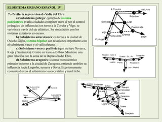 2.- Periferia septentrional - Valle del Ebro:
a) Subsistema gallego: ejemplo de sistema
policéntrico (varias ciudades compiten entre sí por el control
jerárquico de influencias) en torno a la Coruña y Vigo. se
vertebra a través del eje atlántico. Su vinculación con los
sistemas exteriores es escaso.
b) Subsistema astur-leonés: en torno a la ciudad de
Oviedo-Gijón, sistema bipolar con relaciones importantes con
el subsistema vasco y el vallisoletano.
c) Subsistema vasco y periferia (que incluye Navarra,
Rioja y Santander). Centro en torno a Bilbao. Mantiene una
gran relación con la zona de la Depresión del Ebro.
d) Subsistema aragonés: sistema monocéntrico
primado en torno a la ciudad de Zaragoza, extiende también su
influencia hacia Logroño, navarra y Soria. Excelentemente
comunicada con el subsistema vasco, catalán y madrileño.
EL SISTEMA URBANO ESPAÑOL IV
 