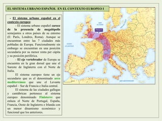 - El sistema urbano español en el
contexto europeo:
- El sistema urbano español carece
de la presencia de megalópolis
semejantes a otros países de su entorno
(E: París, Londres, Roma). Aunque se
encuentran entre las 7 ciudades más
pobladas de Europa. Funcionalmente sin
embargo se encuentran en una posición
secundaria por su menor renta per cápita
y su posición periférica.
- El eje vertebrador de Europa se
encuentra en la gran dorsal que une el
Sureste de Inglaterra con el Norte de
Italia.
El sistema europeo tiene un eje
secundario que es el denominado arco
mediterráneo que une el Levante
español – Sur de Francia e Italia central.
El sistema de las ciudades gallegas
y cantábricas pertenece al sistema
europeo denominado Finisterre que
enlaza el Norte de Portugal, España,
Francia, Oeste de Inglaterra e Irlanda con
un menor dinamismo económico y
funcional que los anteriores.
EL SISTEMA URBANO ESPAÑOL EN EL CONTEXTO EUROPEO I
 