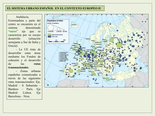 Andalucía,
Extremadura y parte del
centro se encuentra en el
sistema denominado
“sures” eje que se
caracteriza por su escaso
desarrollo (situación
semejante a Sur de Italia y
Grecia).
- La UE trata de
desarrollar estas áreas
mediante los Fondos de
cohesión y el desarrollo
de las rutas
transnacionales.
- Zonas urbanas
españolas comunicadas a
través de las siguientes
rutas transnacionales: Eje.
Madrid – S. Sebastián –
Burdeos – París. Eje
Madrid- Lisboa. Eje
Barcelona – Niza.
EL SISTEMA URBANO ESPAÑOL EN EL CONTEXTO EUROPEO II
 