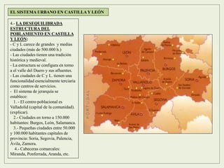 4.- LA DESEQUILIBRADA
ESTRUCTURA DEL
POBLAMIENTO EN CASTILLA
Y LEÓN:
- C y L carece de grandes y medias
ciudades (más de 500.000 h.)
- Las ciudades tienen una tradición
histórica y medieval.
- La estructura se configura en torno
a el valle del Duero y sus afluentes.
- Las ciudades de C y L. tienen una
funcionalidad esencialmente terciaria
como centros de servicios.
- El sistema de jerarquía se
establece:
1. - El centro poblacional es
Valladolid (capital de la comunidad).
(explicar).
2.- Ciudades en torno a 150.000
habitantes: Burgos, León, Salamanca.
3.- Pequeñas ciudades entre 50.000
y 100.000 habitantes capitales de
provincia: Soria, Segovia, Palencia,
Ávila, Zamora.
4.- Cabeceras comarcales:
Miranda, Ponferrada, Aranda, etc.
EL SISTEMA URBANO EN CASTILLA Y LEÓN
 