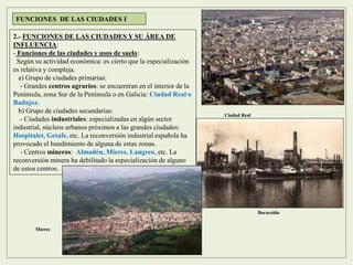 2.- FUNCIONES DE LAS CIUDADES Y SU ÁREA DE
INFLUENCIA:
- Funciones de las ciudades y usos de suelo:
Según su actividad económica: es cierto que la especialización
es relativa y compleja.
a) Grupo de ciudades primarias:
- Grandes centros agrarios: se encuentran en el interior de la
Península, zona Sur de la Península o en Galicia: Ciudad Real o
Badajoz.
b) Grupo de ciudades secundarias:
- Ciudades industriales: especializadas en algún sector
industrial, núcleos urbanos próximos a las grandes ciudades:
Hospitalet, Getafe, etc. La reconversión industrial española ha
provocado el hundimiento de alguna de estas zonas.
- Centros mineros: Almadén, Mieres, Langreo, etc. La
reconversión minera ha debilitado la especialización de alguno
de estos centros.
FUNCIONES DE LAS CIUDADES I
Ciudad Real
Baracaldo
Mieres
 